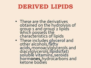 DERIVED LIPIDS
• These are the derivatives
obtained on the hydrolysis of
group 1 and group 2 lipids
which possess the
characteristics of lipids
• These includes glycerol and
other alcohols,fatty
acids,monoacylglycerols and
diacylglycerols,lipids(fat)
soluble vitamins,seroids
hormones,hydrocarbons and
ketone bodies
 