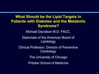 1
What Should be the Lipid Targets in
Patients with Diabetes and the Metabolic
Syndrome?
Michael Davidson M.D. FACC,
Diplomate of the American Board of
Lipidology
Clinical Professor, Director of Preventive
Cardiology
The University of Chicago
Pritzker School of Medicine
 