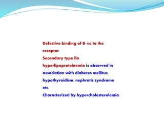 Defective binding of B-100 to the
receptor.
Secondary type lla
hyperlipoproteinemia is observed in
association with diabetes mellitus,
hypothyroidism, nephrotic syndrome
etc.
Characterized by hypercholesterolemia.
 