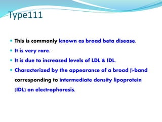 Type111
 This is commonly known as broad beta disease.
 It is very rare.
 It is due to increased levels of LDL & IDL.
 Characterized by the appearance of a broad β-band
corresponding to intermediate density lipoprotein
(IDL) on electrophoresis.
 