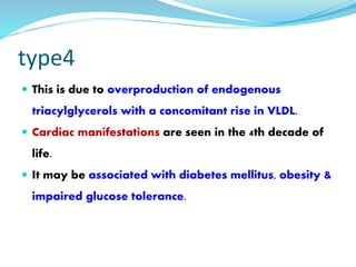 type4
 This is due to overproduction of endogenous
triacylglycerols with a concomitant rise in VLDL.
 Cardiac manifestations are seen in the 4th decade of
life.
 It may be associated with diabetes mellitus, obesity &
impaired glucose tolerance.
 