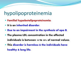 hypolipoproteinemia
 Familial hypobetalipoproteinemia:
 It is an inherited disorder.
 Due to an impairment in the synthesis of apo B.
 The plasma LDL concentration in the affected
individuals is between 10 to 50% of normal values.
 This disorder is harmless & the individuals have
healthy & long life.
 