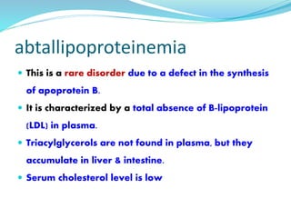 abtallipoproteinemia
 This is a rare disorder due to a defect in the synthesis
of apoprotein B.
 It is characterized by a total absence of B-lipoprotein
(LDL) in plasma.
 Triacylglycerols are not found in plasma, but they
accumulate in liver & intestine.
 Serum cholesterol level is low
 