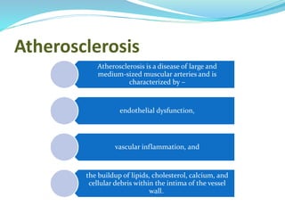 Atherosclerosis
Atherosclerosis is a disease of large and
medium-sized muscular arteries and is
characterized by –
endothelial dysfunction,
vascular inflammation, and
the buildup of lipids, cholesterol, calcium, and
cellular debris within the intima of the vessel
wall.
 