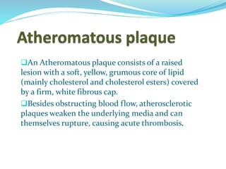 An Atheromatous plaque consists of a raised
lesion with a soft, yellow, grumous core of lipid
(mainly cholesterol and cholesterol esters) covered
by a firm, white fibrous cap.
Besides obstructing blood flow, atherosclerotic
plaques weaken the underlying media and can
themselves rupture, causing acute thrombosis.
 