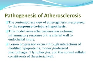Pathogenesis of Atherosclerosis
The contemporary view of atherogenesis is expressed
by the response-to-injury hypothesis.
This model views atherosclerosis as a chronic
inflammatory response of the arterial wall to
endothelial injury.
 Lesion progression occurs through interactions of
modified lipoproteins, monocyte-derived
macrophages, T lymphocytes, and the normal cellular
constituents of the arterial wall.
 
