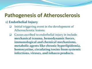 Pathogenesis of Atherosclerosis
1) Endothelial Injury
 Initial triggering event in the development of
Atherosclerotic lesions
 Causes ascribed to endothelial injury in include
mechanical trauma, hemodynamic forces,
immunological and chemical mechanisms,
metabolic agents like chronic hyperlipidemia,
homocystine, circulating toxins from systemic
infections, viruses, and tobacco products.
 