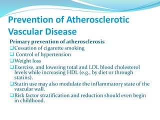 Prevention of Atherosclerotic
Vascular Disease
Primary prevention of atherosclerosis
Cessation of cigarette smoking
 Control of hypertension
Weight loss
Exercise, and lowering total and LDL blood cholesterol
levels while increasing HDL (e.g., by diet or through
statins).
Statin use may also modulate the inflammatory state of the
vascular wall.
Risk factor stratification and reduction should even begin
in childhood.
 
