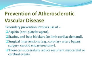 Prevention of Atherosclerotic
Vascular Disease
Secondary prevention involves use of –
Aspirin (anti-platelet agent),
Statins, and beta blockers (to limit cardiac demand),
Surgical interventions (e.g., coronary artery bypass
surgery, carotid endarterectomy).
These can successfully reduce recurrent myocardial or
cerebral events.
 