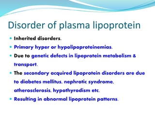 Disorder of plasma lipoprotein
 Inherited disorders.
 Primary hyper or hypolipoproteinemias.
 Due to genetic defects in lipoprotein metabolism &
transport.
 The secondary acquired lipoprotein disorders are due
to diabetes mellitus, nephrotic syndrome,
atherosclerosis, hypothyrodism etc.
 Resulting in abnormal lipoprotein patterns.
 