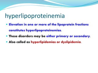 hyperlipoproteinemia
 Elevation in one or more of the lipoprotein fractions
constitutes hyperlipoproteinemias.
 These disorders may be either primary or secondary.
 Also called as hyperlipidemias or dyslipidemia.
 