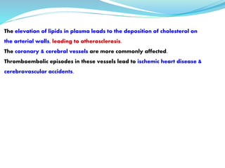 The elevation of lipids in plasma leads to the deposition of cholesterol on
the arterial walls, leading to atherosclerosis.
The coronary & cerebral vessels are more commonly affected.
Thromboembolic episodes in these vessels lead to ischemic heart disease &
cerebrovascular accidents.
 
