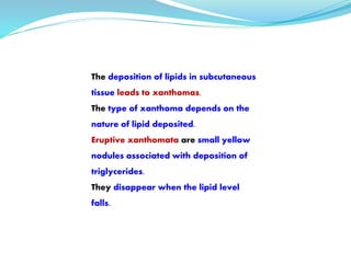 The deposition of lipids in subcutaneous
tissue leads to xanthomas.
The type of xanthoma depends on the
nature of lipid deposited.
Eruptive xanthomata are small yellow
nodules associated with deposition of
triglycerides.
They disappear when the lipid level
falls.
 