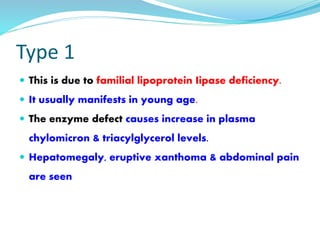 Type 1
 This is due to familial lipoprotein Iipase deficiency.
 It usually manifests in young age.
 The enzyme defect causes increase in plasma
chylomicron & triacylglycerol levels.
 Hepatomegaly, eruptive xanthoma & abdominal pain
are seen
 