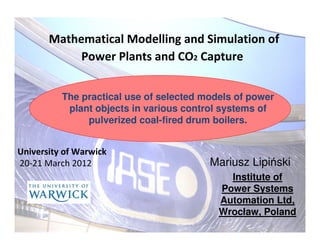 Mathematical Modelling and Simulation of
            Power Plants and CO2 Capture


          The practical use of selected models of power
           plant objects in various control systems of
               pulverized coal-fired drum boilers.


University of Warwick
20-21 March 2012                         Mariusz Lipiński
                                             Institute of
                                           Power Systems
                                           Automation Ltd,
                                           Wrocław, Poland
                                                          1
 