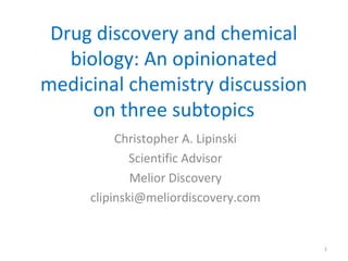 Drug discovery and chemical
biology: An opinionated
medicinal chemistry discussion
on three subtopics
Christopher A. Lipinski
Scientific Advisor
Melior Discovery
clipinski@meliordiscovery.com
1
 