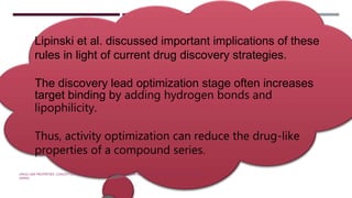 Lipinski et al. discussed important implications of these
rules in light of current drug discovery strategies.
The discovery lead optimization stage often increases
target binding by adding hydrogen bonds and
lipophilicity.
Thus, activity optimization can reduce the drug-like
properties of a compound series.
DRUG-LIKE PROPERTIES: CONCEPTS,STRUCTURE DESIGN AND METHODS:FROM ADME TO TOXICITY OPTIMIZATION EDWARD H.
KERNS
 