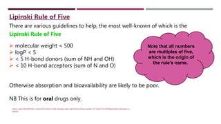 There are various guidelines to help, the most well-known of which is the
Lipinski Rule of Five
 molecular weight < 500
 logP < 5
 < 5 H-bond donors (sum of NH and OH)
 < 10 H-bond acceptors (sum of N and O)
Otherwise absorption and bioavailability are likely to be poor.
NB This is for oral drugs only.
Note that all numbers
are multiples of five,
which is the origin of
the rule's name.
Lipinski Rule of Five
DRUG-LIKE PROPERTIES: CONCEPTS,STRUCTURE DESIGN AND METHODS:FROM ADME TO TOXICITY OPTIMIZATION EDWARD H.
KERNS
 