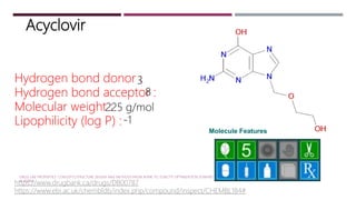 Acyclovir
Molecule Features
Hydrogen bond donor :
Hydrogen bond acceptor :
Molecular weight :
Lipophilicity (log P) :
3
8
225 g/mol
-1
https://www.drugbank.ca/drugs/DB00787
https://www.ebi.ac.uk/chembldb/index.php/compound/inspect/CHEMBL184#
DRUG-LIKE PROPERTIES: CONCEPTS,STRUCTURE DESIGN AND METHODS:FROM ADME TO TOXICITY OPTIMIZATION EDWARD
H. KERNS
 