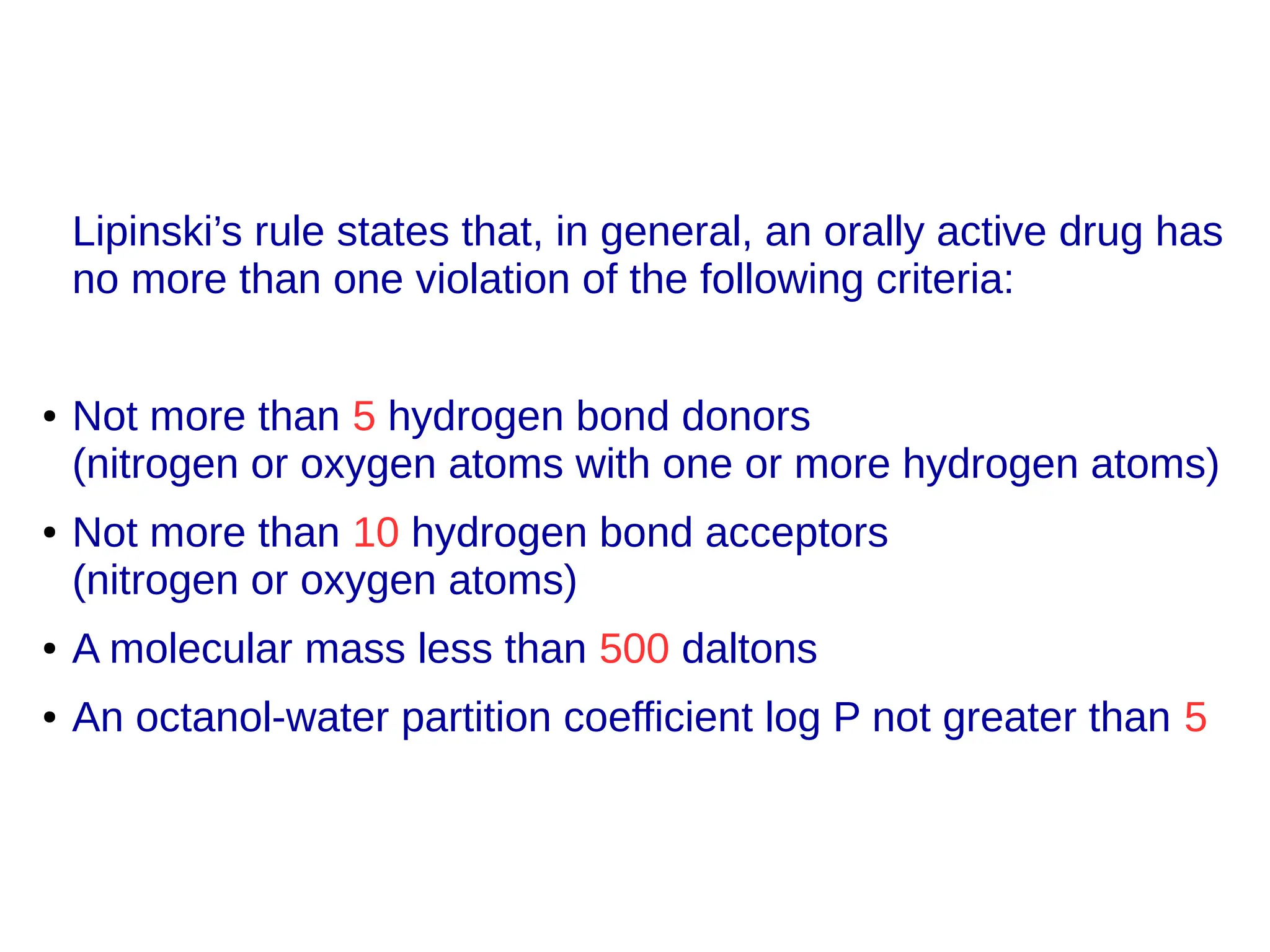 Lipinski’s rule states that, in general, an orally active drug has
no more than one violation of the following criteria:
● Not more than 5 hydrogen bond donors
(nitrogen or oxygen atoms with one or more hydrogen atoms)
● Not more than 10 hydrogen bond acceptors
(nitrogen or oxygen atoms)
● A molecular mass less than 500 daltons
● An octanol-water partition coefficient log P not greater than 5
 