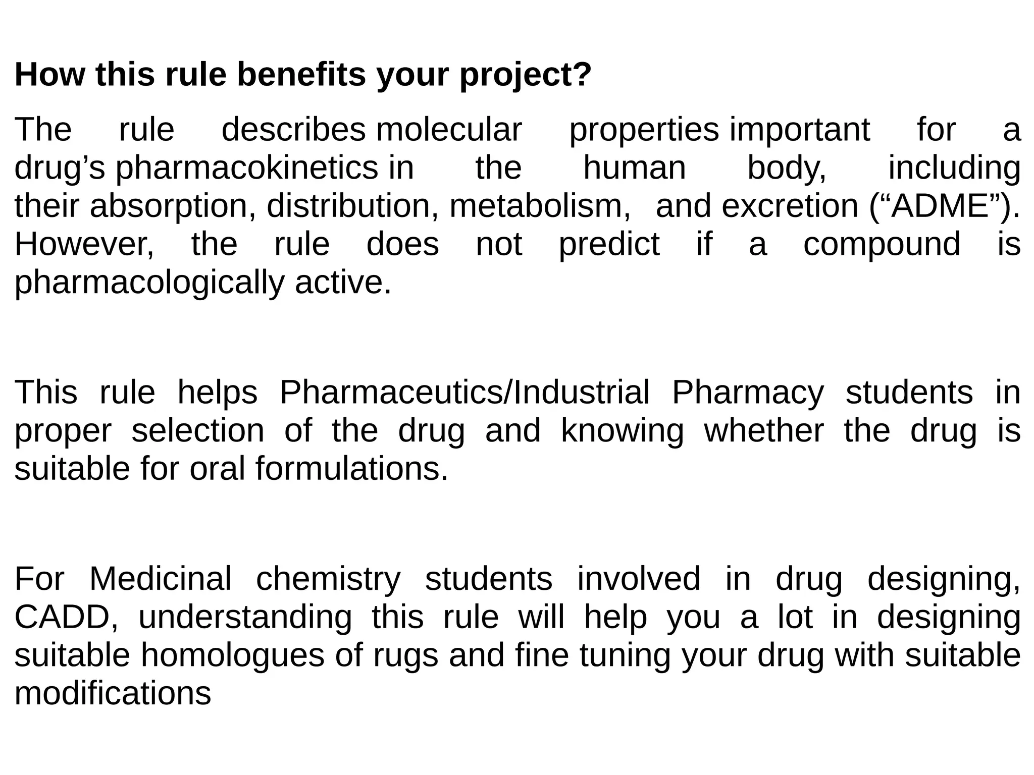 How this rule benefits your project?
The rule describes molecular properties important for a
drug’s pharmacokinetics in the human body, including
their absorption, distribution, metabolism, and excretion (“ADME”).
However, the rule does not predict if a compound is
pharmacologically active.
This rule helps Pharmaceutics/Industrial Pharmacy students in
proper selection of the drug and knowing whether the drug is
suitable for oral formulations.
For Medicinal chemistry students involved in drug designing,
CADD, understanding this rule will help you a lot in designing
suitable homologues of rugs and fine tuning your drug with suitable
modifications
 