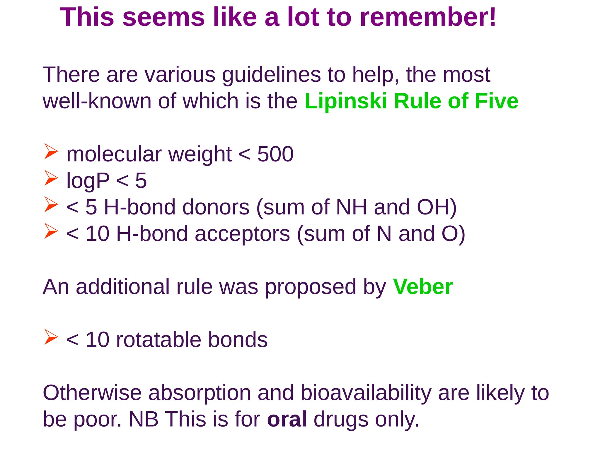 This seems like a lot to remember!
There are various guidelines to help, the most
well-known of which is the Lipinski Rule of Five
 molecular weight  500
 logP  5
  5 H-bond donors (sum of NH and OH)
  10 H-bond acceptors (sum of N and O)
An additional rule was proposed by Veber
  10 rotatable bonds
Otherwise absorption and bioavailability are likely to
be poor. NB This is for oral drugs only.
 