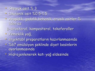 • Stearik asit % 3 
• Linolenik asit %0.5-1.5 
• Araşidik, gadolik,behenik, erusik asitler % 
1den az 
b-sitosterol, kampesterol, tokoferoller 
• Yemeklik yağ, 
• enjektabl preparatların hazırlanmasında 
• %67 emülsiyon şeklinde diyet besinlerin 
ayarlanmasında 
• Hidrojenlenerek katı yağ eldesinde 
 