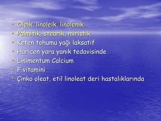 • Oleik, linoleik, linolenik 
• Palmitik, stearik, miristik 
• Keten tohumu yağı laksatif 
• Haricen yara yanık tedavisinde 
• Linimentum Calcium 
• F vitamini 
• Çinko oleat, etil linoleat deri hastalıklarında 
 