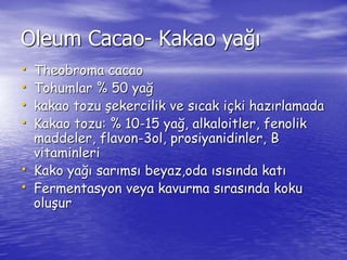 Oleum Cacao- Kakao yağı 
• Theobroma cacao 
• Tohumlar % 50 yağ 
• kakao tozu şekercilik ve sıcak içki hazırlamada 
• Kakao tozu: % 10-15 yağ, alkaloitler, fenolik 
maddeler, flavon-3ol, prosiyanidinler, B 
vitaminleri 
• Kako yağı sarımsı beyaz,oda ısısında katı 
• Fermentasyon veya kavurma sırasında koku 
oluşur 
 