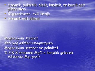 • Stearik, palmitik, oleik, linoleik, ve laurik asit 
gliseritleri 
• Suppozituvar, ovül sıvağı 
• Stearik asit eldesi 
Magnezyum stearat 
Katı yağ asitleri+magnezyum 
Magnezyum stearat ve palmitat 
% 6.8-8 arasında MgO a karşılık gelecek 
miktarda Mg içerir 
 