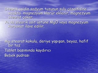 Stearik asidin sodyum tuzunun sulu çözeltisine 
sıcakta magnezyum klorür eklenir, magnezyum 
stearat çöker. 
Ya da stearik asit üstüne MgO veya magnezyum 
karbonat ilave edilir. 
Mg-stearat:kokulu, deriye yapışan, beyaz, hafif 
bir toz 
Tablet basımında kaydırıcı 
Bebek pudrası 
 