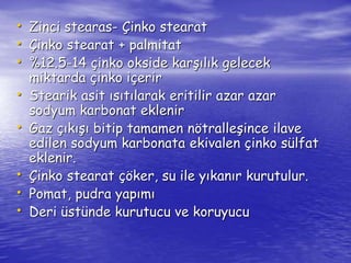 • Zinci stearas- Çinko stearat 
• Çinko stearat + palmitat 
• %12.5-14 çinko okside karşılık gelecek 
miktarda çinko içerir 
• Stearik asit ısıtılarak eritilir azar azar 
sodyum karbonat eklenir 
• Gaz çıkışı bitip tamamen nötralleşince ilave 
edilen sodyum karbonata ekivalen çinko sülfat 
eklenir. 
• Çinko stearat çöker, su ile yıkanır kurutulur. 
• Pomat, pudra yapımı 
• Deri üstünde kurutucu ve koruyucu 
 
