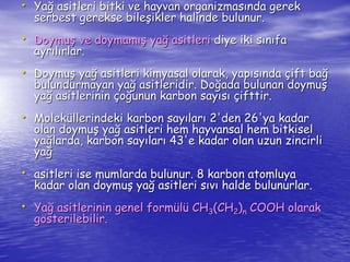 • Yağ asitleri bitki ve hayvan organizmasında gerek 
serbest gerekse bileşikler halinde bulunur. 
• Doymuş ve doymamış yağ asitleri diye iki sınıfa 
ayrılırlar. 
• Doymuş yağ asitleri kimyasal olarak, yapısında çift bağ 
bulundurmayan yağ asitleridir. Doğada bulunan doymuş 
yağ asitlerinin çoğunun karbon sayısı çifttir. 
• Moleküllerindeki karbon sayıları 2'den 26'ya kadar 
olan doymuş yağ asitleri hem hayvansal hem bitkisel 
yağlarda, karbon sayıları 43'e kadar olan uzun zincirli 
yağ 
• asitleri ise mumlarda bulunur. 8 karbon atomluya 
kadar olan doymuş yağ asitleri sıvı halde bulunurlar. 
• Yağ asitlerinin genel formülü CH3(CH2)n COOH olarak 
gösterilebilir. 
 