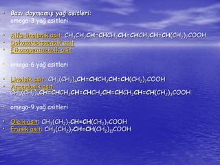 • Bazı doymamış yağ asitleri: 
• omega-3 yağ asitleri 
• Alfa-linolenik asit: CH3CH2CH=CHCH2CH=CHCH2CH=CH(CH2)7COOH 
• Dokosaheksaenoik asit 
• Eikosapentaenoik asit 
• omega-6 yağ asitleri 
• Linoleik asit: CH3(CH2)4CH=CHCH2CH=CH(CH2)7COOH 
• Araşidonik asit 
CH3(CH2)4CH=CHCH2CH=CHCH2CH=CHCH2CH=CH(CH2)3COOH 
• omega-9 yağ asitleri 
• Oleik asit: CH3(CH2)7CH=CH(CH2)7COOH 
• Erüsik asit: CH3(CH2)7CH=CH(CH2)11COOH 
 