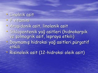 • Linoleik asit 
• F vitamini 
• Araşidonik asit, linolenik asit 
• Siklopentenik yağ asitleri (hidnokarpik 
ve şolmogrik asit, lepraya etkili) 
• Doymamış hidroksi yağ asitleri,pürgatif 
etkili 
• Risinoleik asit (12-hidroksi oleik asit) 
 