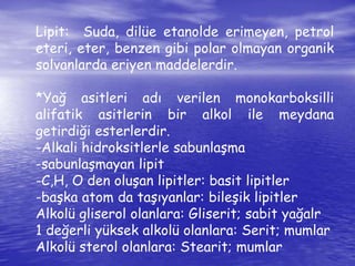 Lipit: Suda, dilüe etanolde erimeyen, petrol 
eteri, eter, benzen gibi polar olmayan organik 
solvanlarda eriyen maddelerdir. 
*Yağ asitleri adı verilen monokarboksilli 
alifatik asitlerin bir alkol ile meydana 
getirdiği esterlerdir. 
-Alkali hidroksitlerle sabunlaşma 
-sabunlaşmayan lipit 
-C,H, O den oluşan lipitler: basit lipitler 
-başka atom da taşıyanlar: bileşik lipitler 
Alkolü gliserol olanlara: Gliserit; sabit yağalr 
1 değerli yüksek alkolü olanlara: Serit; mumlar 
Alkolü sterol olanlara: Stearit; mumlar 
 