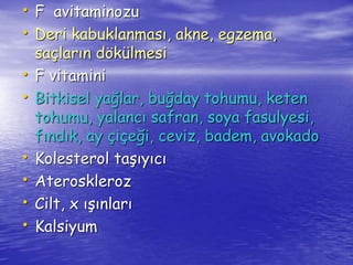 • F avitaminozu 
• Deri kabuklanması, akne, egzema, 
saçların dökülmesi 
• F vitamini 
• Bitkisel yağlar, buğday tohumu, keten 
tohumu, yalancı safran, soya fasulyesi, 
fındık, ay çiçeği, ceviz, badem, avokado 
• Kolesterol taşıyıcı 
• Ateroskleroz 
• Cilt, x ışınları 
• Kalsiyum 
 