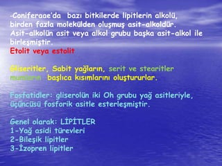 -Coniferaae’da bazı bitkilerde lipitlerin alkolü, 
birden fazla molekülden oluşmuş asit-alkoldür. 
Asit-alkolün asit veya alkol grubu başka asit-alkol ile 
birleşmiştir. 
Etolit veya estolit 
Gliseritler, Sabit yağların, serit ve stearitler 
mumların başlıca kısımlarını oluştururlar. 
Fosfatidler: gliserolün iki Oh grubu yağ asitleriyle, 
üçüncüsü fosforik asitle esterleşmiştir. 
Genel olarak: LİPİTLER 
1-Yağ asidi türevleri 
2-Bileşik lipitler 
3-İzopren lipitler 
 