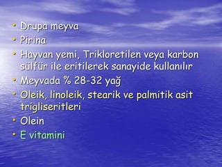 • Drupa meyva 
• Pirina 
• Hayvan yemi, Trikloretilen veya karbon 
sülfür ile eritilerek sanayide kullanılır 
• Meyvada % 28-32 yağ 
• Oleik, linoleik, stearik ve palmitik asit 
trigliseritleri 
• Olein 
• E vitamini 
 