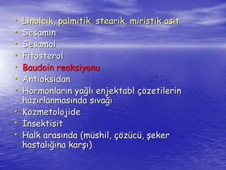• Linoleik, palmitik, stearik, miristik asit 
• Sesamin 
• Sesamol 
• Fitosterol 
• Baudoin reaksiyonu 
• Antioksidan 
• Hormonların yağlı enjektabl çözetilerin 
hazırlanmasında sıvağı 
• Kozmetolojide 
• İnsektisit 
• Halk arasında (müshil, çözücü, şeker 
hastalığına karşı) 
 