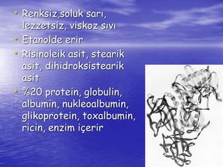 • Renksiz,soluk sarı, 
lezzetsiz, viskoz sıvı 
• Etanolde erir 
• Risinoleik asit, stearik 
asit, dihidroksistearik 
asit 
• %20 protein, globulin, 
albumin, nukleoalbumin, 
glikoprotein, toxalbumin, 
ricin, enzim içerir 
 
