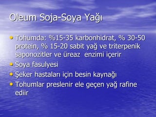Oleum Soja-Soya Yağı 
• Tohumda: %15-35 karbonhidrat, % 30-50 
protein, % 15-20 sabit yağ ve triterpenik 
saponozitler ve üreaz enzimi içerir 
• Soya fasulyesi 
• Şeker hastaları için besin kaynağı 
• Tohumlar preslenir ele geçen yağ rafine 
ediir 
 