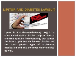 LIPITOR AND DIABETES LAWSUIT
Lipitor is a cholesterol-lowering drug in a
class called statins. Statins help to block a
chemical reaction from occurring, that causes
the liver to produce cholesterol. Statins are
the most popular type of cholesterol
medication and also the most widely studied
as well.
 