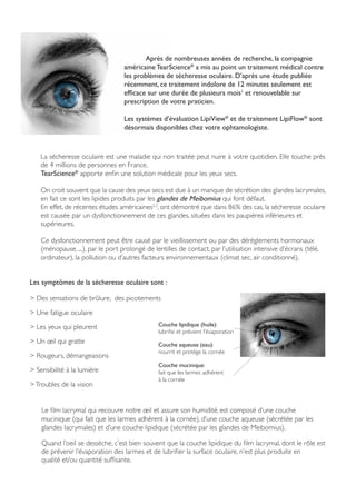 La sécheresse oculaire est une maladie qui non traitée peut nuire à votre quotidien. Elle touche près
de 4 millions de personnes en France.
TearScience®
apporte enfin une solution médicale pour les yeux secs.
On croit souvent que la cause des yeux secs est due à un manque de sécrétion des glandes lacrymales,
en fait ce sont les lipides produits par les glandes de Meibomius qui font défaut.
En effet, de récentes études américaines2,3
, ont démontré que dans 86% des cas, la sécheresse oculaire
est causée par un dysfonctionnement de ces glandes, situées dans les paupières inférieures et
supérieures.
Ce dysfonctionnement peut être causé par le vieillissement ou par des dérèglements hormonaux
(ménopause, ...), par le port prolongé de lentilles de contact, par l’utilisation intensive d’écrans (télé,
ordinateur), la pollution ou d’autres facteurs environnementaux (climat sec, air conditionné).
Les symptômes de la sécheresse oculaire sont :
> Des sensations de brûlure, des picotements
> Une fatigue oculaire
> Les yeux qui pleurent
> Un œil qui gratte
> Rougeurs, démangeaisons
> Sensibilité à la lumière
>Troubles de la vision
Le film lacrymal qui recouvre notre œil et assure son humidité, est composé d’une couche
mucinique (qui fait que les larmes adhèrent à la cornée), d’une couche aqueuse (sécrétée par les
glandes lacrymales) et d’une couche lipidique (sécrétée par les glandes de Meibomius).
Quand l’oeil se dessèche, c’est bien souvent que la couche lipidique du film lacrymal, dont le rôle est
de prévenir l’évaporation des larmes et de lubrifier la surface oculaire, n’est plus produite en
qualité et/ou quantité suffisante.
Couche mucinique:
fait que les larmes adhèrent
à la cornée
Couche aqueuse (eau):
nourrit et protège la cornée
Couche lipidique (huile):
lubrifie et prévient l’évaporation
	 Après de nombreuses années de recherche, la compagnie
américaine TearScience®
a mis au point un traitement médical contre
les problèmes de sécheresse oculaire. D’après une étude publiée
récemment, ce traitement indolore de 12 minutes seulement est
efficace sur une durée de plusieurs mois1
et renouvelable sur
prescription de votre praticien.
Les systèmes d’évaluation LipiView®
et de traitement LipiFlow®
sont
désormais disponibles chez votre ophtamologiste.
 