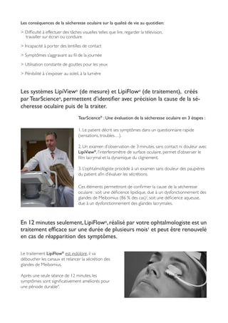 Les conséquences de la sécheresse oculaire sur la qualité de vie au quotidien:
> Difficulté à effectuer des tâches visuelles telles que lire, regarder la télévision,
travailler sur écran ou conduire
> Incapacité à porter des lentilles de contact
> Symptômes s’aggravant au fil de la journée
> Utilisation constante de gouttes pour les yeux
> Pénibilité à s’exposer au soleil, à la lumière
Les systèmes LipiView®
(de mesure) et LipiFlow®
(de traitement), créés
par TearScience®
, permettent d’identifier avec précision la cause de la sé-
cheresse oculaire puis de la traiter.
TearScience®
 : Une évaluation de la sécheresse oculaire en 3 étapes :
1. Le patient décrit ses symptômes dans un questionnaire rapide
(sensations, troubles…).
2. Un examen d’observation de 3 minutes, sans contact ni douleur avec
LipiView®
, l’interferomètre de surface oculaire, permet d’observer le
film lacrymal et la dynamique du clignement.
3. L’ophtalmologiste procède à un examen sans douleur des paupières
du patient afin d’évaluer les sécrétions.
Ces éléments permettront de confirmer la cause de la sécheresse
oculaire : soit une déficience lipidique, due à un dysfonctionnement des
glandes de Meibomius (86 % des cas)2
, soit une déficience aqueuse,
due à un dysfonctionnement des glandes lacrymales.
En 12 minutes seulement,LipiFlow®
,réalisé par votre ophtalmologiste est un
traitement efficace sur une durée de plusieurs mois1
et peut être renouvelé
en cas de réapparition des symptômes.
Le traitement LipiFlow®
est indolore, il va
déboucher les canaux et relancer la sécrétion des
glandes de Meibomius.
Après une seule séance de 12 minutes, les
symptômes sont significativement améliorés pour
une période durable4
.
 