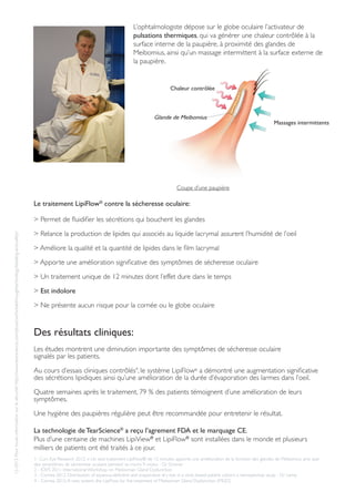 L’ophtalmologiste dépose sur le globe oculaire l’activateur de
pulsations thermiques, qui va générer une chaleur contrôlée à la
surface interne de la paupière, à proximité des glandes de
Meibomius, ainsi qu’un massage intermittent à la surface externe de
la paupière.
Des résultats cliniques:
Les études montrent une diminution importante des symptômes de sécheresse oculaire
signalés par les patients.
Au cours d’essais cliniques contrôlés4
, le système LipiFlow®
a démontré une augmentation significative
des sécrétions lipidiques ainsi qu’une amélioration de la durée d’évaporation des larmes dans l’oeil.
Quatre semaines après le traitement, 79 % des patients témoignent d’une amélioration de leurs
symptômes.
Une hygiène des paupières régulière peut être recommandée pour entretenir le résultat.
La technologie de TearScience®
a reçu l’agrement FDA et le marquage CE.
Plus d’une centaine de machines LipiView®
et LipiFlow®
sont installées dans le monde et plusieurs
milliers de patients ont été traités à ce jour.
Le traitement LipiFlow®
contre la sécheresse oculaire:
> Permet de fluidifier les sécrétions qui bouchent les glandes
> Relance la production de lipides qui associés au liquide lacrymal assurent l’humidité de l’oeil
> Améliore la qualité et la quantité de lipides dans le film lacrymal
> Apporte une amélioration significative des symptômes de sécheresse oculaire
> Un traitement unique de 12 minutes dont l’effet dure dans le temps
> Est indolore
> Ne présente aucun risque pour la cornée ou le globe oculaire
Coupe d’une paupière
Chaleur contrôlée
Massages intermittents
Glande de Meibomius
1- Curr. Eye Research 2012: « Un seul traitement LipiFlow® de 12 minutes apporte une amélioration de la fonction des glandes de Meibomius ainsi que
des symptômes de sécheresse oculaire pendant au moins 9 mois» - Dr Greiner
2 - IOVS 2011: International Workshop on Meibomian Gland Dysfunction
3 - Cornea 2012: Distribution of aqueous-deficient and evaporative dry eye in a clinic-based patient cohort: a retrospective study - Dr Lemp
4 - Cornea 2012:A new system, the LipiFlow, for the treatment of Meibomian Gland Dysfunction (MGD)
12-2012:Pourtouteinformationsurlasécurité:http://www.tearscience.com/physician/breakthroughtechnology/labeling-and-safety/
 