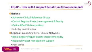 KQuIP – How will it support Renal Quality Improvement?
08.06.2016KQuIP Launch Graham Lipkin & Louise Wells 10
National
• Advice to Clinical Reference Group.
• Central Registry Project management & faculty
• Online KQuIP Hub repository
• Industry coordination
Regional supporting Renal Clinical Networks
• Renal Registry/KQuIP quality improvement day
• Regional Project management support
• Peer assist
 