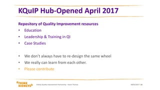 KQuIP Hub-Opened April 2017
Repository of Quality Improvement resources
• Education
• Leadership & Training in QI
• Case Studies
• We don’t always have to re-design the same wheel
• We really can learn from each other.
• Please contribute
08/02/2017Kidney Quality Improvement Partnership – Karen Thomas 13
 