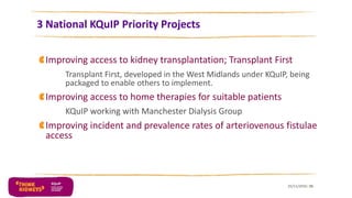 3 National KQuIP Priority Projects
Improving access to kidney transplantation; Transplant First
Transplant First, developed in the West Midlands under KQuIP, being
packaged to enable others to implement.
Improving access to home therapies for suitable patients
KQuIP working with Manchester Dialysis Group
Improving incident and prevalence rates of arteriovenous fistulae
access
25/11/2016 15
 
