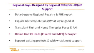 Regional days- Designed by Regional Network - KQuiP
Support
• Data-bespoke Regional Registry & PHE report
• Explore barriers/solutions/What we’re good at
• Transplant First and Home Therapies Focus & AKI
• Define Unit QI leads (Clinical and MPT) & Project
• Support existing projects & with what’s next support
23/3/17Kidney Quality Improvement Partnership – Wmids Regional KQuIP Registry Day | 16
 